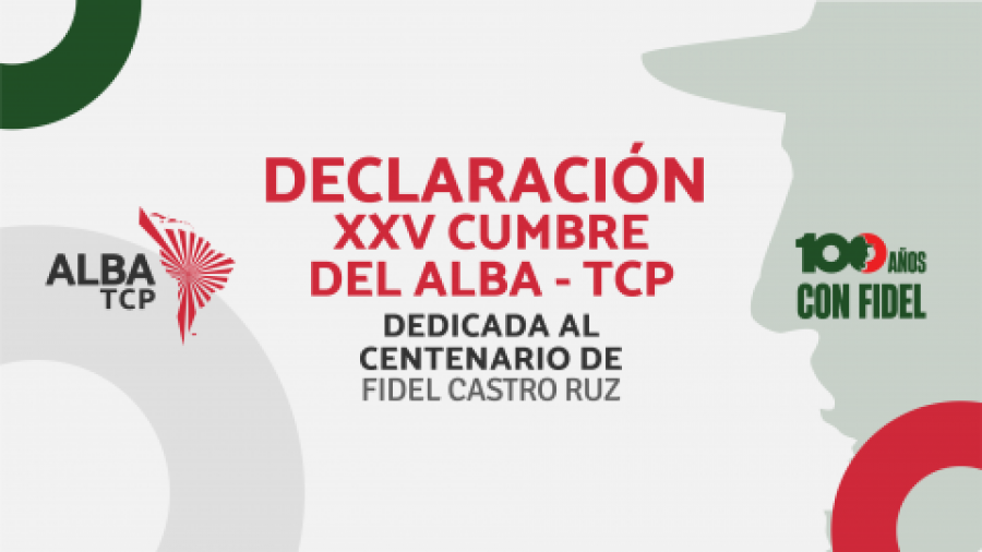 DECLARATION OF THE XXV SUMMIT OF THE HEADS OF STATE AND GOVERNMENT OF ALBA Towards the commemoration of the centenary of the birth of Commander in Chief Fidel Castro Ruz "Nothing can stop the course of History" DECLARATION OF THE XXV SUMMIT OF THE HEADS OF STATE AND GOVERNMENT OF ALBA Towards the commemoration of the centenary of the birth of Commander in Chief Fidel Castro Ruz "Nothing can stop the course of History"